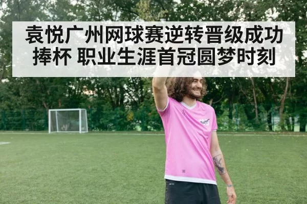 袁悦广州网球赛逆转晋级成功捧杯 职业生涯首冠圆梦时刻