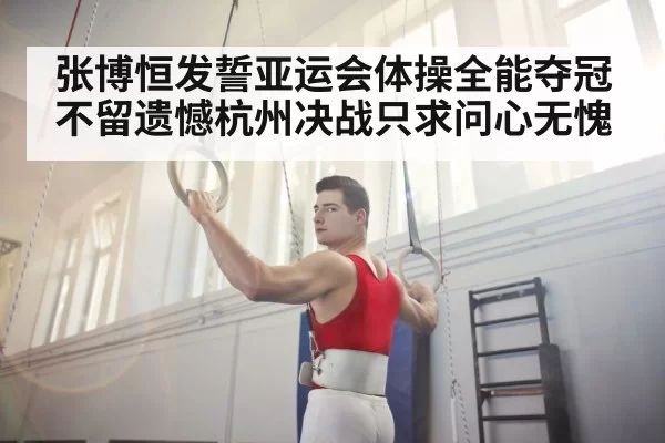 张博恒发誓亚运会体操全能夺冠不留遗憾杭州决战只求问心无愧